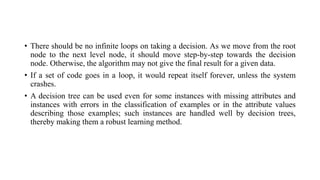 • There should be no infinite loops on taking a decision. As we move from the root
node to the next level node, it should move step-by-step towards the decision
node. Otherwise, the algorithm may not give the final result for a given data.
• If a set of code goes in a loop, it would repeat itself forever, unless the system
crashes.
• A decision tree can be used even for some instances with missing attributes and
instances with errors in the classification of examples or in the attribute values
describing those examples; such instances are handled well by decision trees,
thereby making them a robust learning method.
 