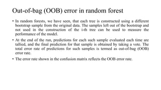 Out-of-bag (OOB) error in random forest
• In random forests, we have seen, that each tree is constructed using a different
bootstrap sample from the original data. The samples left out of the bootstrap and
not used in the construction of the i-th tree can be used to measure the
performance of the model.
• At the end of the run, predictions for each such sample evaluated each time are
tallied, and the final prediction for that sample is obtained by taking a vote. The
total error rate of predictions for such samples is termed as out-of-bag (OOB)
error rate.
• The error rate shown in the confusion matrix reflects the OOB error rate.
 