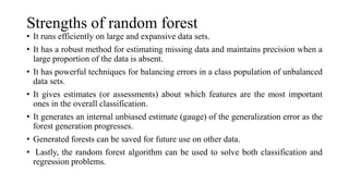 Strengths of random forest
• It runs efficiently on large and expansive data sets.
• It has a robust method for estimating missing data and maintains precision when a
large proportion of the data is absent.
• It has powerful techniques for balancing errors in a class population of unbalanced
data sets.
• It gives estimates (or assessments) about which features are the most important
ones in the overall classification.
• It generates an internal unbiased estimate (gauge) of the generalization error as the
forest generation progresses.
• Generated forests can be saved for future use on other data.
• Lastly, the random forest algorithm can be used to solve both classification and
regression problems.
 