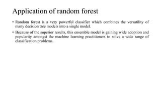 Application of random forest
• Random forest is a very powerful classifier which combines the versatility of
many decision tree models into a single model.
• Because of the superior results, this ensemble model is gaining wide adoption and
popularity amongst the machine learning practitioners to solve a wide range of
classification problems.
 