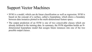 Support Vector Machines
• SVM is a model, which can do linear classification as well as regression. SVM is
based on the concept of a surface, called a hyperplane, which draws a boundary
between data instances plotted in the multi-dimensional feature space.
• The output prediction of an SVM is one of two conceivable classes which are
already defined in the training data. In summary, the SVM algorithm builds an N-
dimensional hyperplane model that assigns future instances into one of the two
possible output classes.
 
