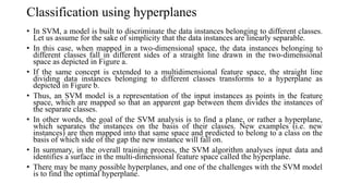 Classification using hyperplanes
• In SVM, a model is built to discriminate the data instances belonging to different classes.
Let us assume for the sake of simplicity that the data instances are linearly separable.
• In this case, when mapped in a two-dimensional space, the data instances belonging to
different classes fall in different sides of a straight line drawn in the two-dimensional
space as depicted in Figure a.
• If the same concept is extended to a multidimensional feature space, the straight line
dividing data instances belonging to different classes transforms to a hyperplane as
depicted in Figure b.
• Thus, an SVM model is a representation of the input instances as points in the feature
space, which are mapped so that an apparent gap between them divides the instances of
the separate classes.
• In other words, the goal of the SVM analysis is to find a plane, or rather a hyperplane,
which separates the instances on the basis of their classes. New examples (i.e. new
instances) are then mapped into that same space and predicted to belong to a class on the
basis of which side of the gap the new instance will fall on.
• In summary, in the overall training process, the SVM algorithm analyses input data and
identifies a surface in the multi-dimensional feature space called the hyperplane.
• There may be many possible hyperplanes, and one of the challenges with the SVM model
is to find the optimal hyperplane.
 
