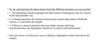 • So, by summarizing the observations from the different scenarios, we can say that
• 1. The hyperplane should segregate the data instances belonging to the two classes
in the best possible way.
• 2. It should maximize the distances between the nearest data points of both the
classes, i.e. maximize the margin.
• 3. If there is a need to prioritize between higher margin and lesser
misclassification, the hyperplane should try to reduce misclassifications.
• Our next focus is to find out a way to identify a hyperplane which maximizes the
margin.
 