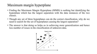 Maximum margin hyperplane
• Finding the Maximum Margin Hyperplane (MMH) is nothing but identifying the
hyperplane which has the largest separation with the data instances of the two
classes.
• Though any set of three hyperplanes can do the correct classification, why do we
need to search for the set of hyperplanes causing the largest separation?
• The answer is that doing so helps us in achieving more generalization and hence
less number of issues in the classification of unknown data.
 