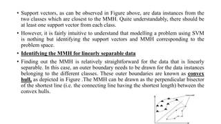• Support vectors, as can be observed in Figure above, are data instances from the
two classes which are closest to the MMH. Quite understandably, there should be
at least one support vector from each class.
• However, it is fairly intuitive to understand that modelling a problem using SVM
is nothing but identifying the support vectors and MMH corresponding to the
problem space.
• Identifying the MMH for linearly separable data
• Finding out the MMH is relatively straightforward for the data that is linearly
separable. In this case, an outer boundary needs to be drawn for the data instances
belonging to the different classes. These outer boundaries are known as convex
hull, as depicted in Figure .The MMH can be drawn as the perpendicular bisector
of the shortest line (i.e. the connecting line having the shortest length) between the
convex hulls.
 