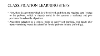 CLASSIFICATION LEARNING STEPS
• First, there is a problem which is to be solved, and then, the required data (related
to the problem, which is already stored in the system) is evaluated and pre-
processed based on the algorithm.
• Algorithm selection is a critical point in supervised learning. The result after
iterative training rounds is a classifier for the problem in hand (refer Fig.).
 