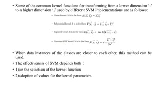 • Some of the common kernel functions for transforming from a lower dimension ‘i’
to a higher dimension ‘j’ used by different SVM implementations are as follows:
• When data instances of the classes are closer to each other, this method can be
used.
• The effectiveness of SVM depends both :
• 1)on the selection of the kernel function
• 2)adoption of values for the kernel parameters
 
