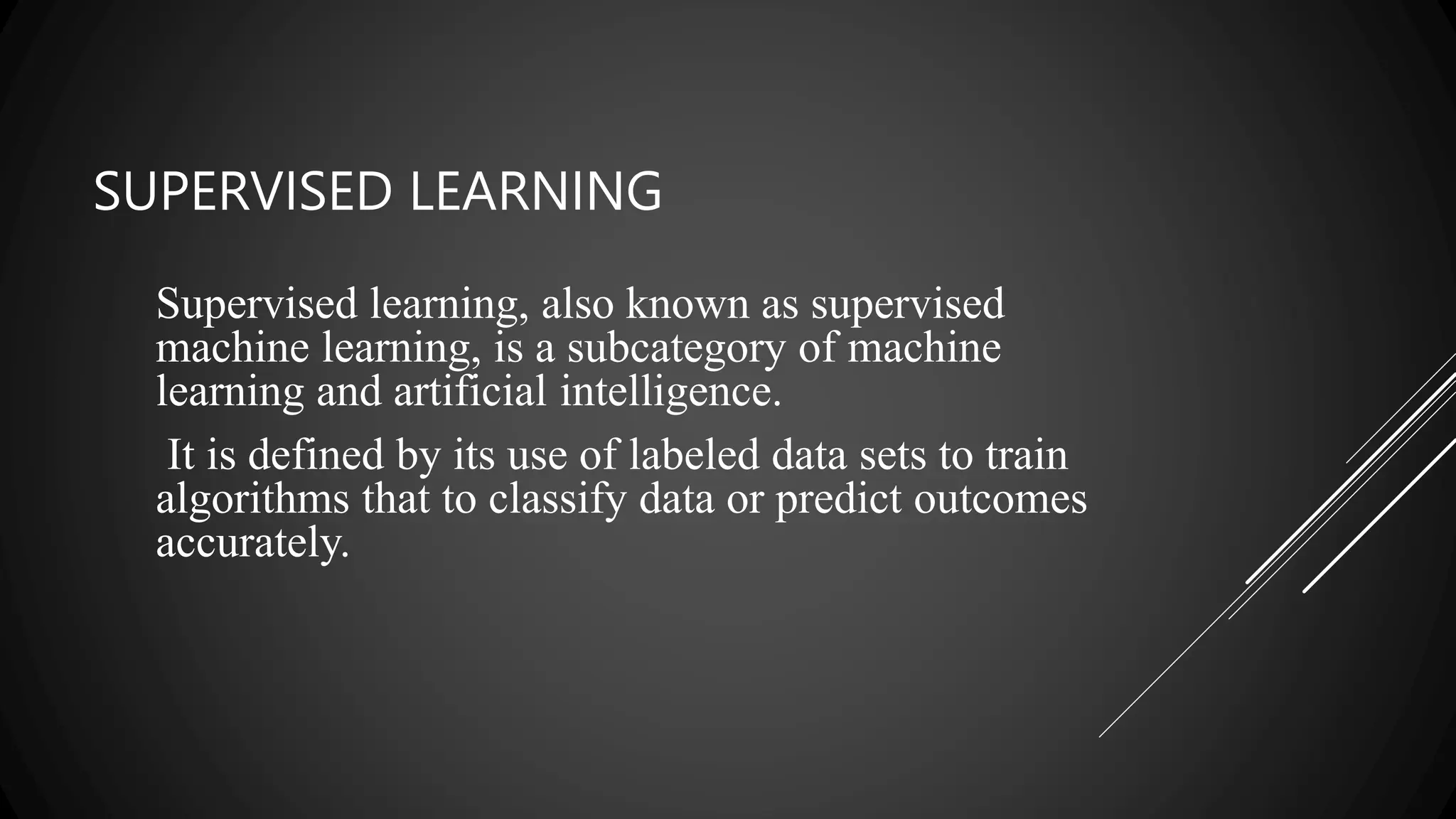 SUPERVISED LEARNING
Supervised learning, also known as supervised
machine learning, is a subcategory of machine
learning and artificial intelligence.
It is defined by its use of labeled data sets to train
algorithms that to classify data or predict outcomes
accurately.
 