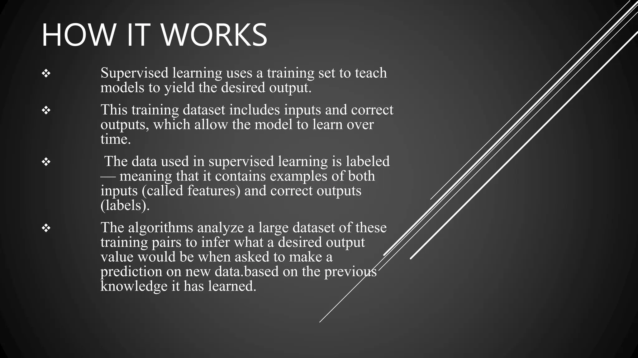 HOW IT WORKS
 Supervised learning uses a training set to teach
models to yield the desired output.
 This training dataset includes inputs and correct
outputs, which allow the model to learn over
time.
 The data used in supervised learning is labeled
— meaning that it contains examples of both
inputs (called features) and correct outputs
(labels).
 The algorithms analyze a large dataset of these
training pairs to infer what a desired output
value would be when asked to make a
prediction on new data.based on the previous
knowledge it has learned.
 