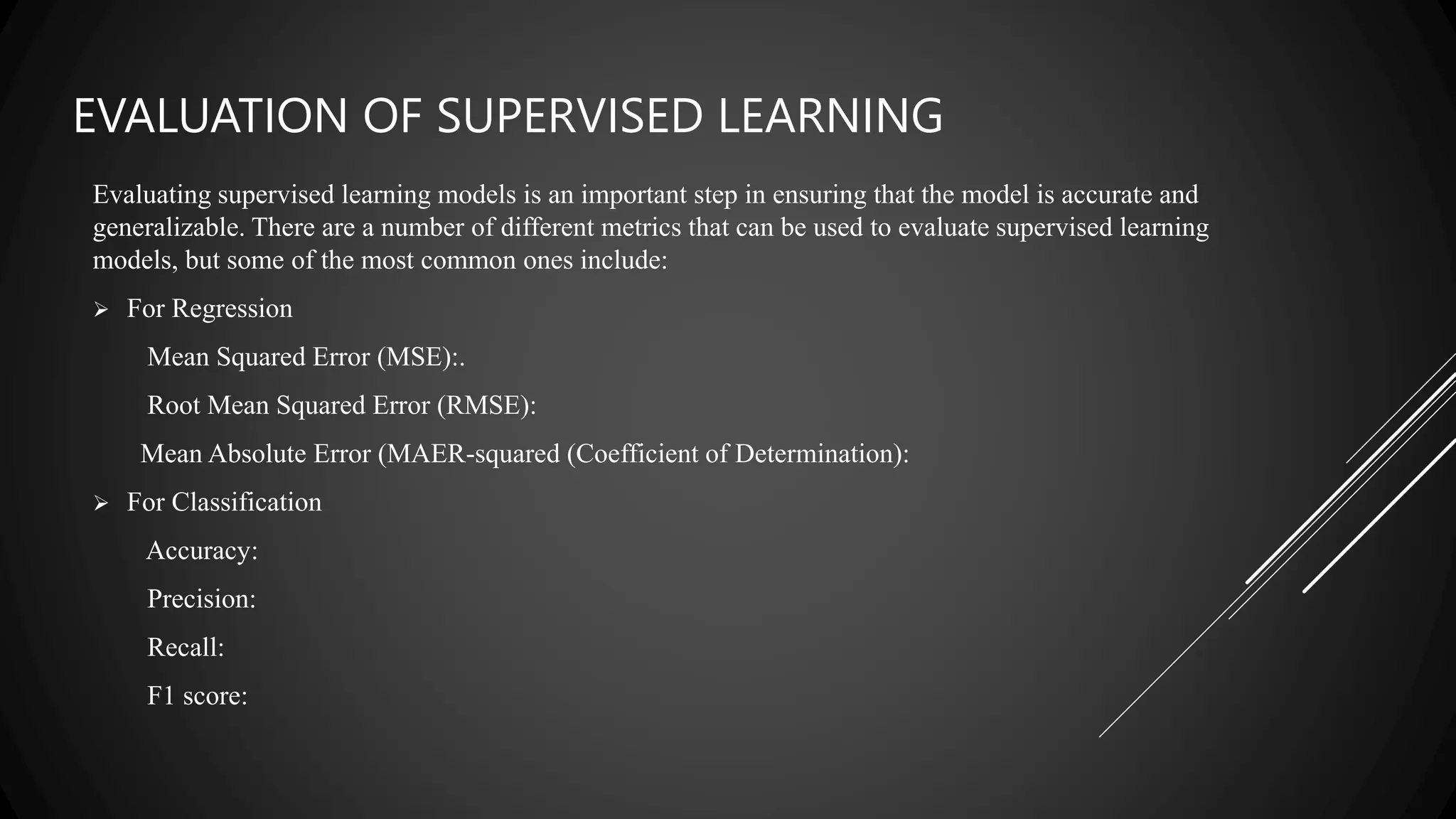 EVALUATION OF SUPERVISED LEARNING
Evaluating supervised learning models is an important step in ensuring that the model is accurate and
generalizable. There are a number of different metrics that can be used to evaluate supervised learning
models, but some of the most common ones include:
 For Regression
Mean Squared Error (MSE):.
Root Mean Squared Error (RMSE):
Mean Absolute Error (MAER-squared (Coefficient of Determination):
 For Classification
Accuracy:
Precision:
Recall:
F1 score:
 