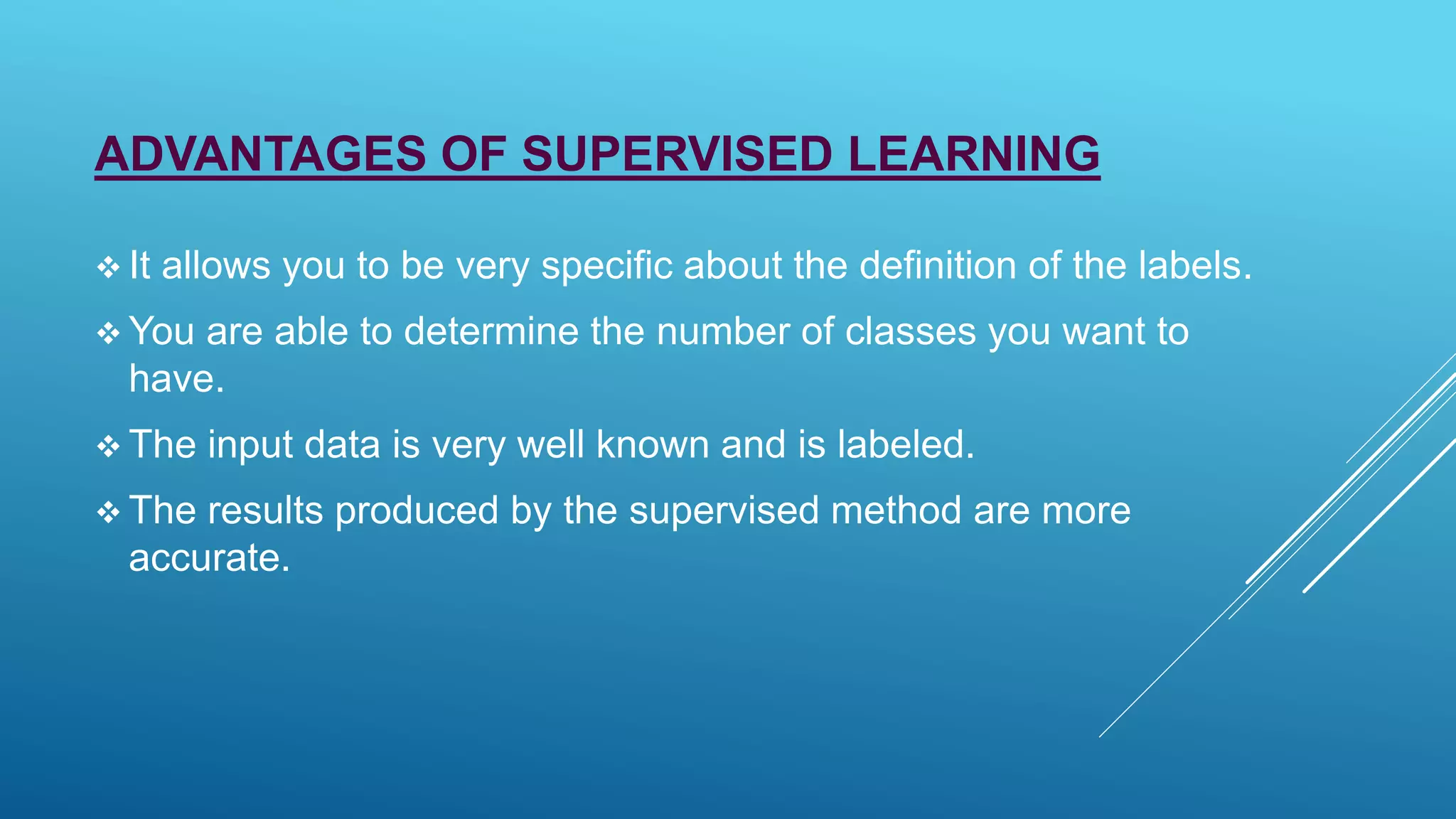 ADVANTAGES OF SUPERVISED LEARNING
 It allows you to be very specific about the definition of the labels.
 You are able to determine the number of classes you want to
have.
 The input data is very well known and is labeled.
 The results produced by the supervised method are more
accurate.
 