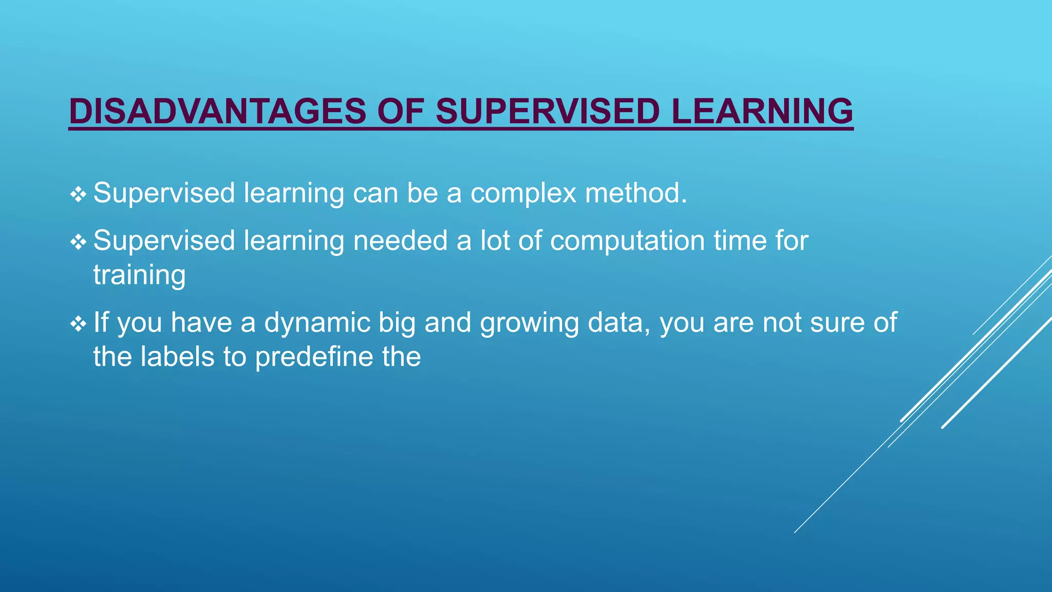 DISADVANTAGES OF SUPERVISED LEARNING
 Supervised learning can be a complex method.
 Supervised learning needed a lot of computation time for
training
 If you have a dynamic big and growing data, you are not sure of
the labels to predefine the
 