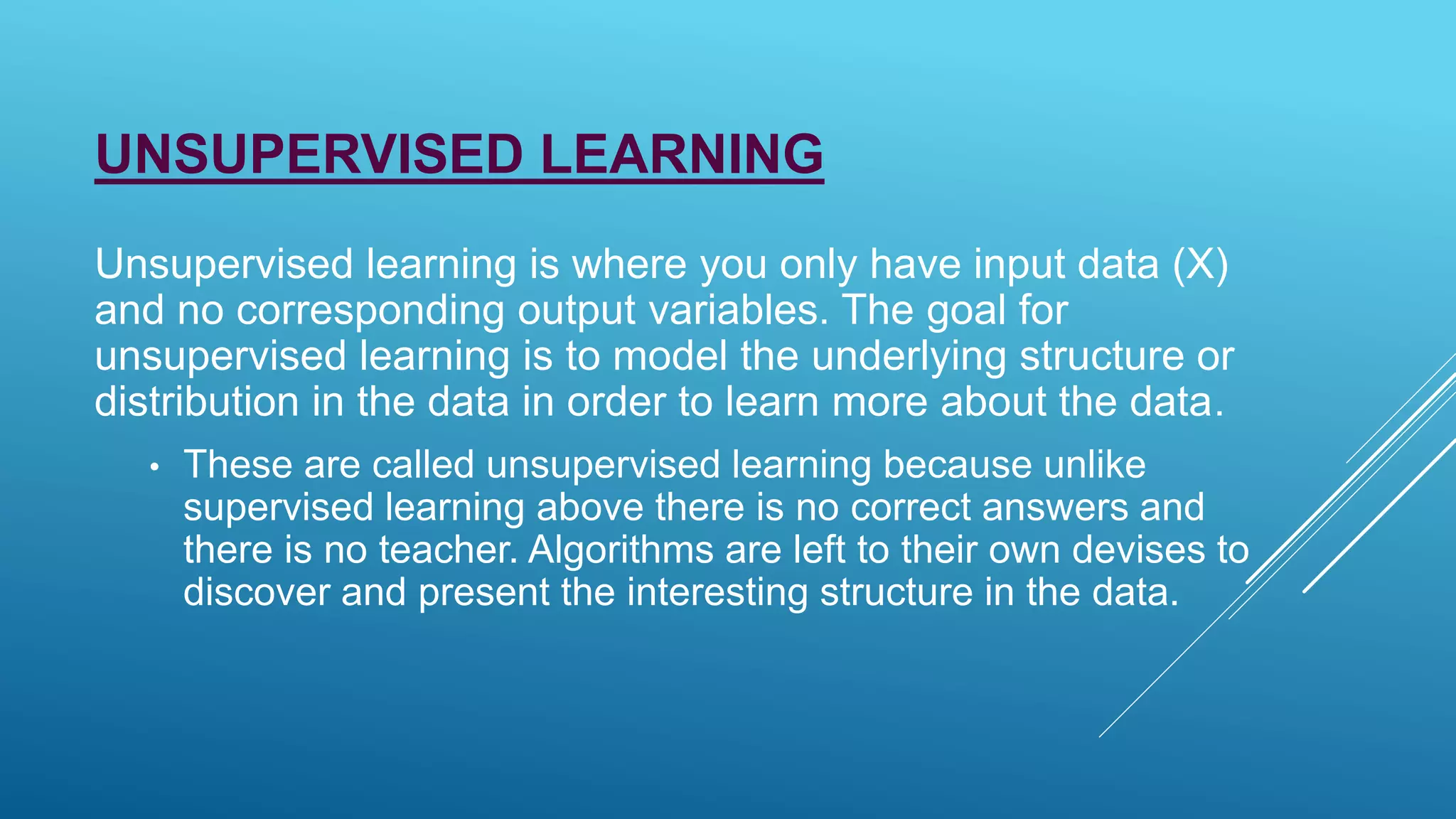 UNSUPERVISED LEARNING
Unsupervised learning is where you only have input data (X)
and no corresponding output variables. The goal for
unsupervised learning is to model the underlying structure or
distribution in the data in order to learn more about the data.
• These are called unsupervised learning because unlike
supervised learning above there is no correct answers and
there is no teacher. Algorithms are left to their own devises to
discover and present the interesting structure in the data.
 