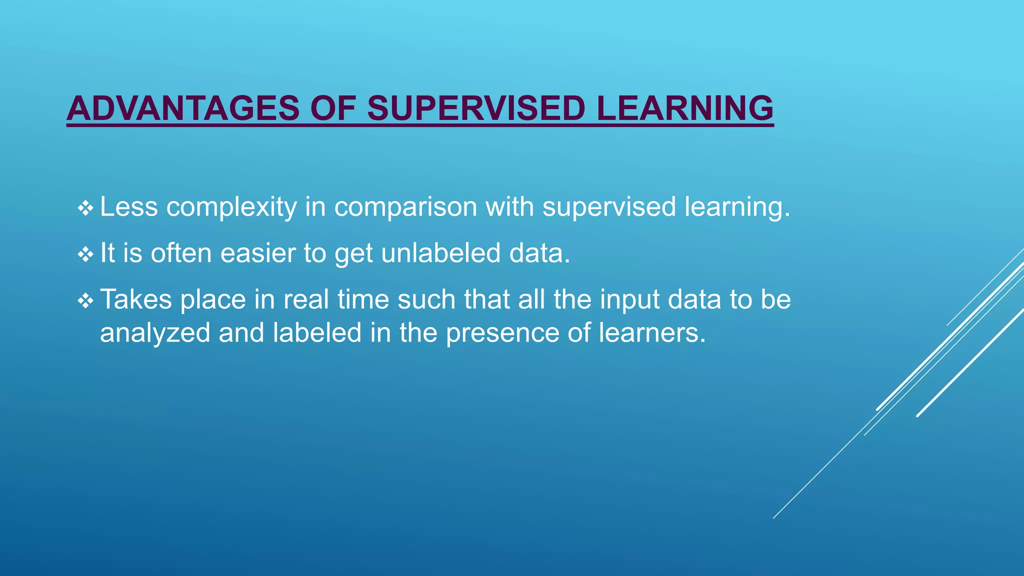ADVANTAGES OF SUPERVISED LEARNING
 Less complexity in comparison with supervised learning.
 It is often easier to get unlabeled data.
 Takes place in real time such that all the input data to be
analyzed and labeled in the presence of learners.
 