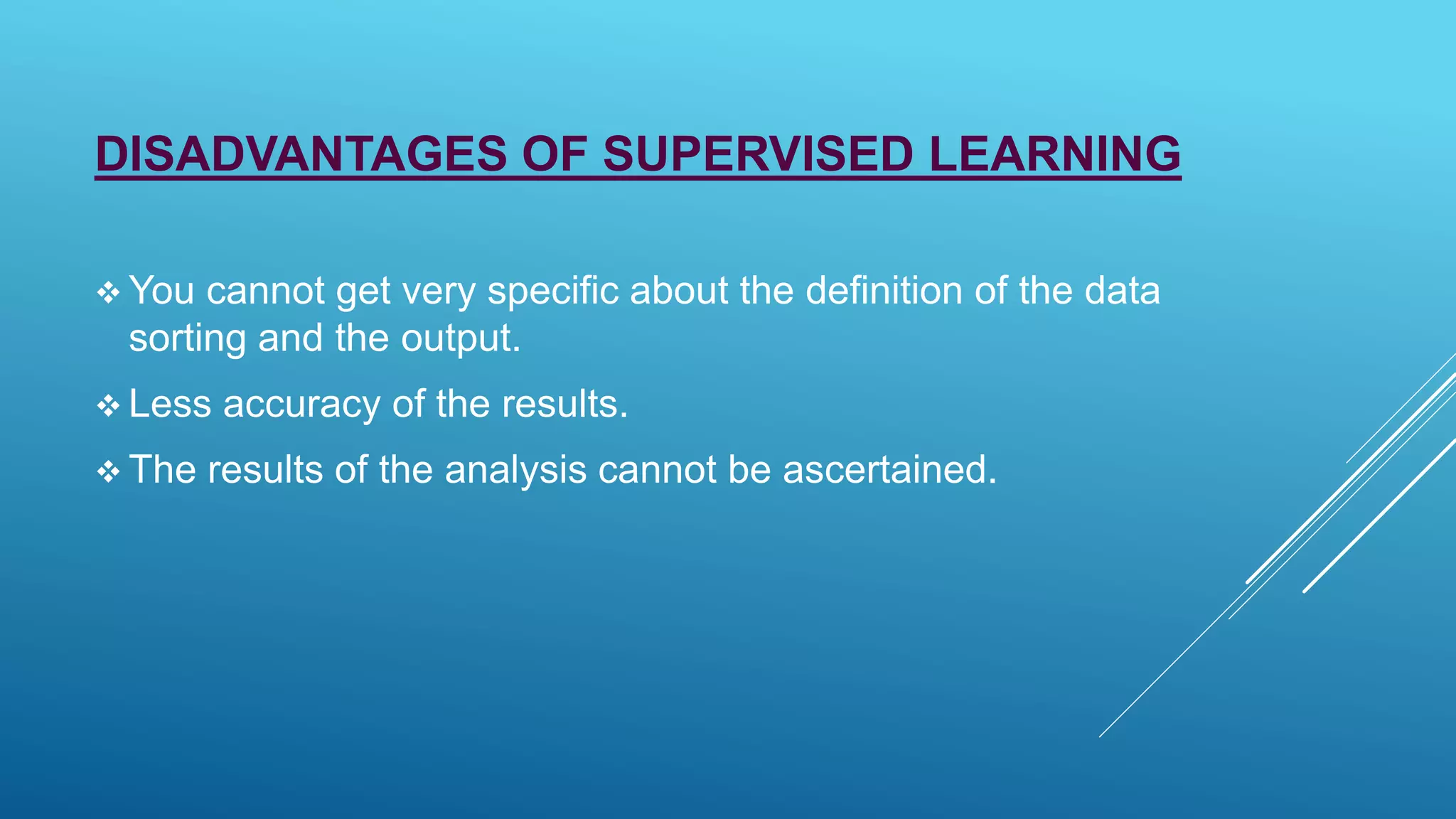 DISADVANTAGES OF SUPERVISED LEARNING
 You cannot get very specific about the definition of the data
sorting and the output.
 Less accuracy of the results.
 The results of the analysis cannot be ascertained.
 