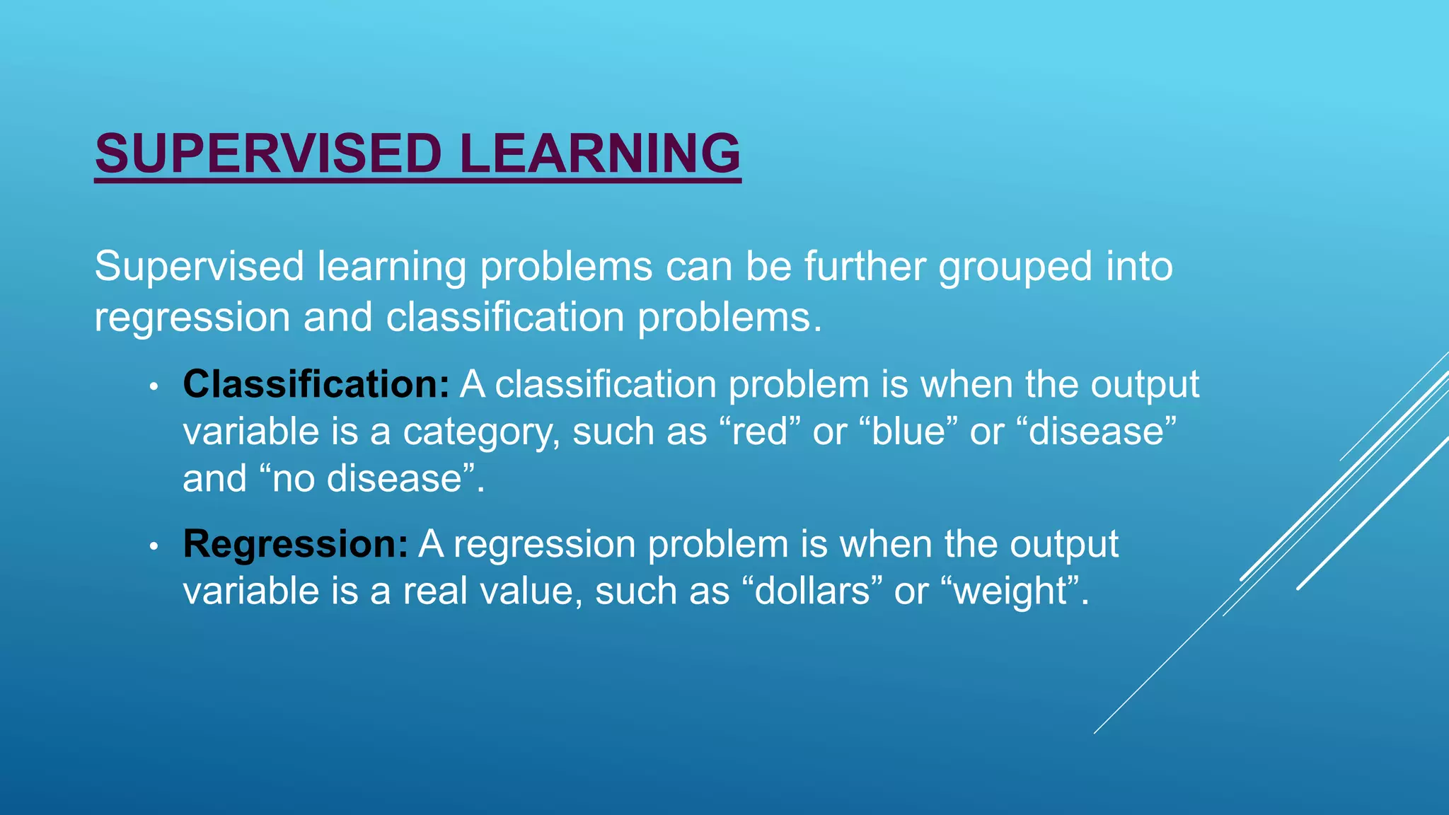 SUPERVISED LEARNING
Supervised learning problems can be further grouped into
regression and classification problems.
• Classification: A classification problem is when the output
variable is a category, such as “red” or “blue” or “disease”
and “no disease”.
• Regression: A regression problem is when the output
variable is a real value, such as “dollars” or “weight”.
 