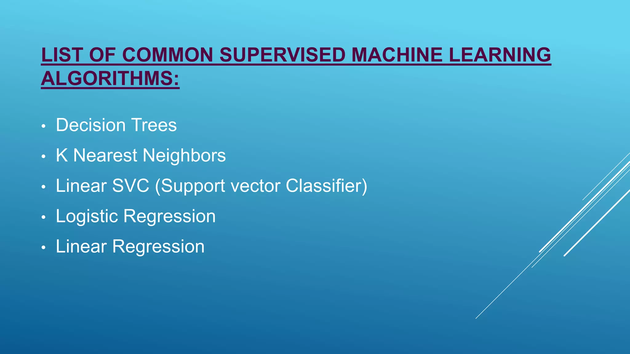 LIST OF COMMON SUPERVISED MACHINE LEARNING
ALGORITHMS:
• Decision Trees
• K Nearest Neighbors
• Linear SVC (Support vector Classifier)
• Logistic Regression
• Linear Regression
 