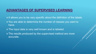 ADVANTAGES OF SUPERVISED LEARNING
 It allows you to be very specific about the definition of the labels.
 You are able to determine the number of classes you want to
have.
 The input data is very well known and is labeled.
 The results produced by the supervised method are more
accurate.
 