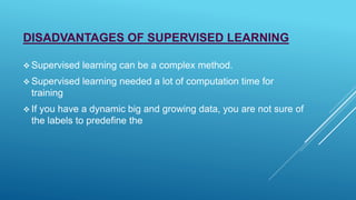 DISADVANTAGES OF SUPERVISED LEARNING
 Supervised learning can be a complex method.
 Supervised learning needed a lot of computation time for
training
 If you have a dynamic big and growing data, you are not sure of
the labels to predefine the
 