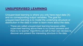UNSUPERVISED LEARNING
Unsupervised learning is where you only have input data (X)
and no corresponding output variables. The goal for
unsupervised learning is to model the underlying structure or
distribution in the data in order to learn more about the data.
• These are called unsupervised learning because unlike
supervised learning above there is no correct answers and
there is no teacher. Algorithms are left to their own devises to
discover and present the interesting structure in the data.
 