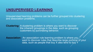 UNSUPERVISED LEARNING
Unsupervised learning problems can be further grouped into clustering
and association problems.
Clustering: A clustering problem is where you want to discover
the inherent groupings in the data, such as grouping
customers by purchasing behavior.
Association: An association rule learning problem is where you
want to discover rules that describe large portions of your
data, such as people that buy X also tend to buy Y
 