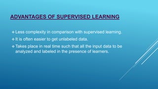 ADVANTAGES OF SUPERVISED LEARNING
 Less complexity in comparison with supervised learning.
 It is often easier to get unlabeled data.
 Takes place in real time such that all the input data to be
analyzed and labeled in the presence of learners.
 