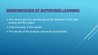 DISADVANTAGES OF SUPERVISED LEARNING
 You cannot get very specific about the definition of the data
sorting and the output.
 Less accuracy of the results.
 The results of the analysis cannot be ascertained.
 