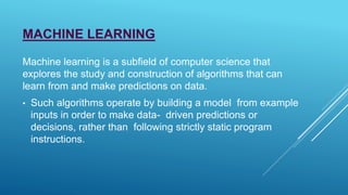 MACHINE LEARNING
Machine learning is a subfield of computer science that
explores the study and construction of algorithms that can
learn from and make predictions on data.
• Such algorithms operate by building a model from example
inputs in order to make data- driven predictions or
decisions, rather than following strictly static program
instructions.
 