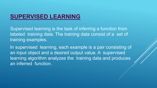 SUPERVISED LEARNING
Supervised learning is the task of inferring a function from
labeled training data. The training data consist of a set of
training examples.
In supervised learning, each example is a pair consisting of
an input object and a desired output value. A supervised
learning algorithm analyzes the training data and produces
an inferred function.
 