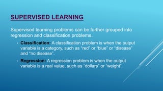 SUPERVISED LEARNING
Supervised learning problems can be further grouped into
regression and classification problems.
• Classification: A classification problem is when the output
variable is a category, such as “red” or “blue” or “disease”
and “no disease”.
• Regression: A regression problem is when the output
variable is a real value, such as “dollars” or “weight”.
 