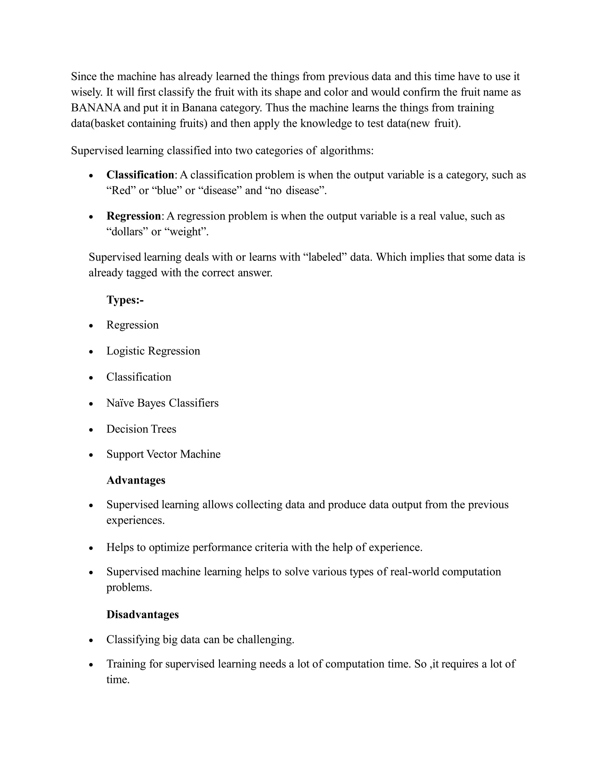Since the machine has already learned the things from previous data and this time have to use it
wisely. It will first classify the fruit with its shape and color and would confirm the fruit name as
BANANA and put it in Banana category. Thus the machine learns the things from training
data(basket containing fruits) and then apply the knowledge to test data(new fruit).
Supervised learning classified into two categories of algorithms:
 Classification: A classification problem is when the output variable is a category, such as
“Red” or “blue” or “disease” and “no disease”.
 Regression: A regression problem is when the output variable is a real value, such as
“dollars” or “weight”.
Supervised learning deals with or learns with “labeled” data. Which implies that some data is
already tagged with the correct answer.
Types:-
 Regression
 Logistic Regression
 Classification
 Naïve Bayes Classifiers
 Decision Trees
 Support Vector Machine
Advantages
 Supervised learning allows collecting data and produce data output from the previous
experiences.
 Helps to optimize performance criteria with the help of experience.
 Supervised machine learning helps to solve various types of real-world computation
problems.
Disadvantages
 Classifying big data can be challenging.
 Training for supervised learning needs a lot of computation time. So ,it requires a lot of
time.
 