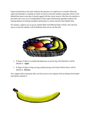 Supervised learning as the name indicates the presence of a supervisor as a teacher. Basically
supervised learning is a learning in which we teach or train the machine using data which is well
labeled that means some data is already tagged with the correct answer. After that, the machine is
provided with a new set of examples(data) so that supervised learning algorithm analyses the
training data(set of training examples) and produces a correct outcome from labeled data.
For instance, suppose you are given a basket filled with different kinds of fruits. Now the first
step is to train the machine with all different fruits one by one like this:
 If shape of object is rounded and depression at top having color Red then it will be
labeled as –Apple.
 If shape of object is long curving cylinder having color Green-Yellow then it will be
labeled as –Banana.
Now suppose after training the data, you have given a new separate fruit say Banana from basket
and asked to identify it.
 