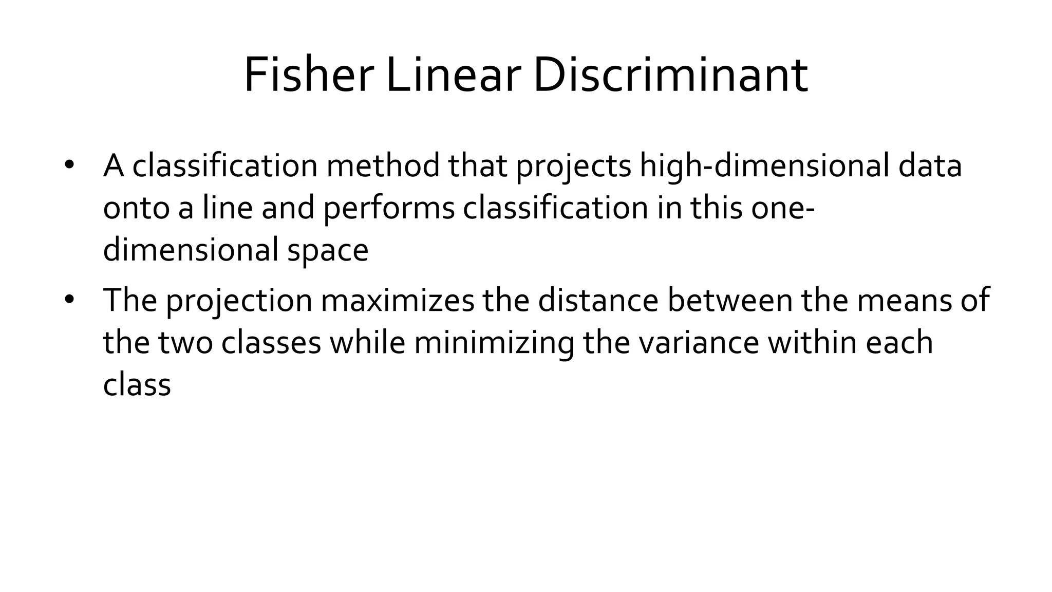 Fisher Linear Discriminant
• A classification method that projects high-dimensional data
onto a line and performs classification in this one-
dimensional space
• The projection maximizes the distance between the means of
the two classes while minimizing the variance within each
class
 