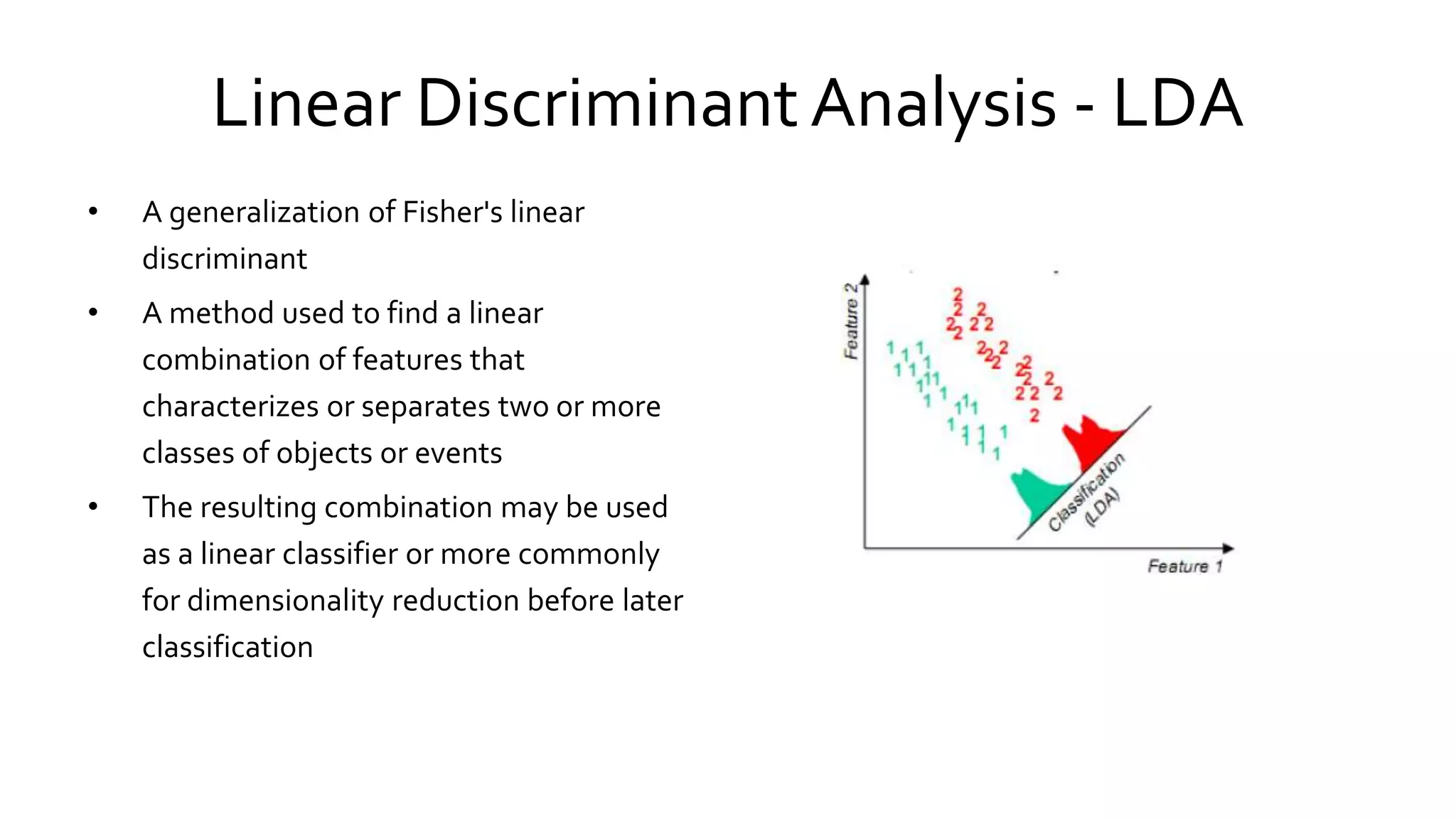 Linear Discriminant Analysis - LDA
• A generalization of Fisher's linear
discriminant
• A method used to find a linear
combination of features that
characterizes or separates two or more
classes of objects or events
• The resulting combination may be used
as a linear classifier or more commonly
for dimensionality reduction before later
classification
 