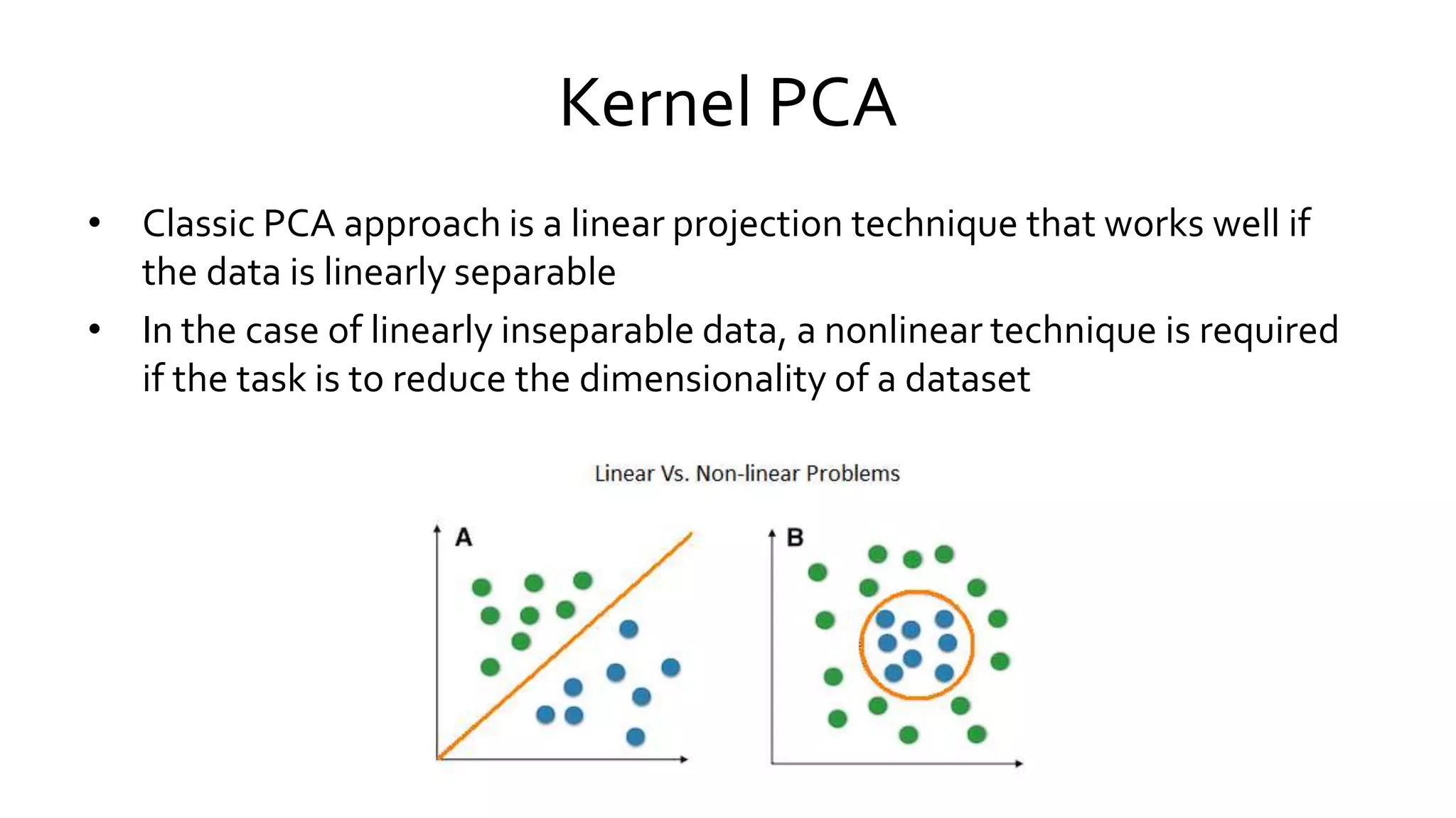 Kernel PCA
• Classic PCA approach is a linear projection technique that works well if
the data is linearly separable
• In the case of linearly inseparable data, a nonlinear technique is required
if the task is to reduce the dimensionality of a dataset
 