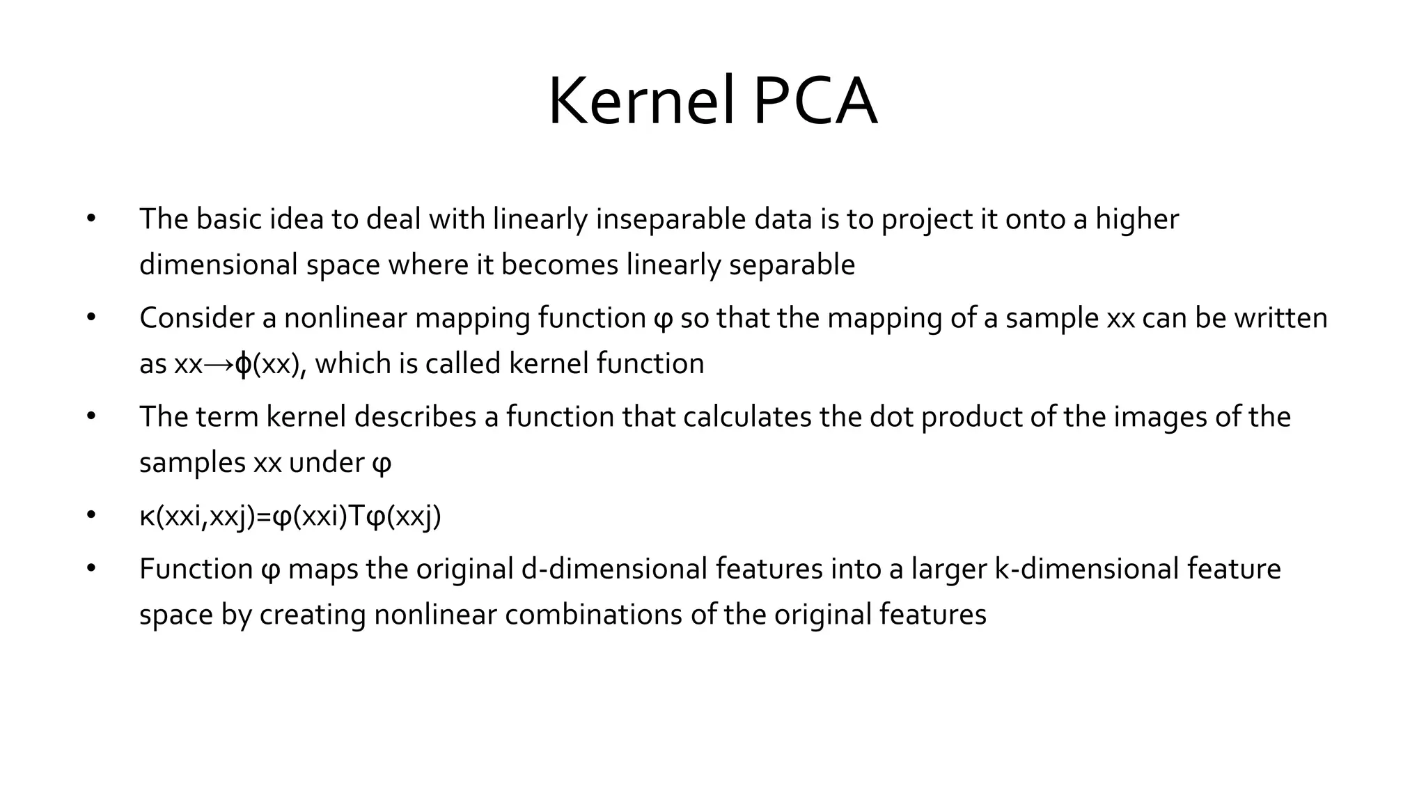 Kernel PCA
• The basic idea to deal with linearly inseparable data is to project it onto a higher
dimensional space where it becomes linearly separable
• Consider a nonlinear mapping function ϕ so that the mapping of a sample xx can be written
as xx→ϕ(xx), which is called kernel function
• The term kernel describes a function that calculates the dot product of the images of the
samples xx under ϕ
• κ(xxi,xxj)=ϕ(xxi)Tϕ(xxj)
• Function ϕ maps the original d-dimensional features into a larger k-dimensional feature
space by creating nonlinear combinations of the original features
 