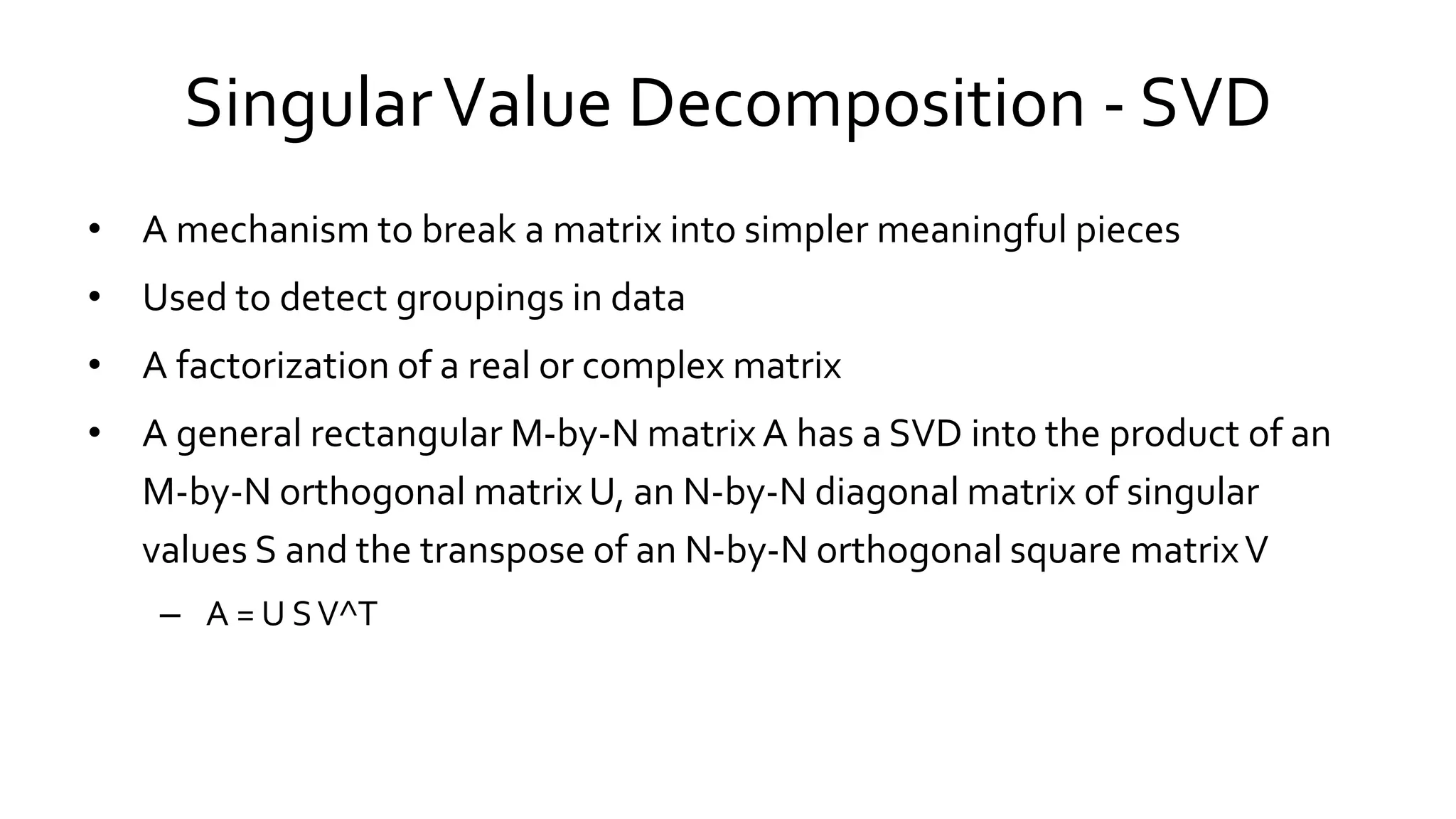 SingularValue Decomposition - SVD
• A mechanism to break a matrix into simpler meaningful pieces
• Used to detect groupings in data
• A factorization of a real or complex matrix
• A general rectangular M-by-N matrix A has a SVD into the product of an
M-by-N orthogonal matrix U, an N-by-N diagonal matrix of singular
values S and the transpose of an N-by-N orthogonal square matrixV
– A = U SV^T
 
