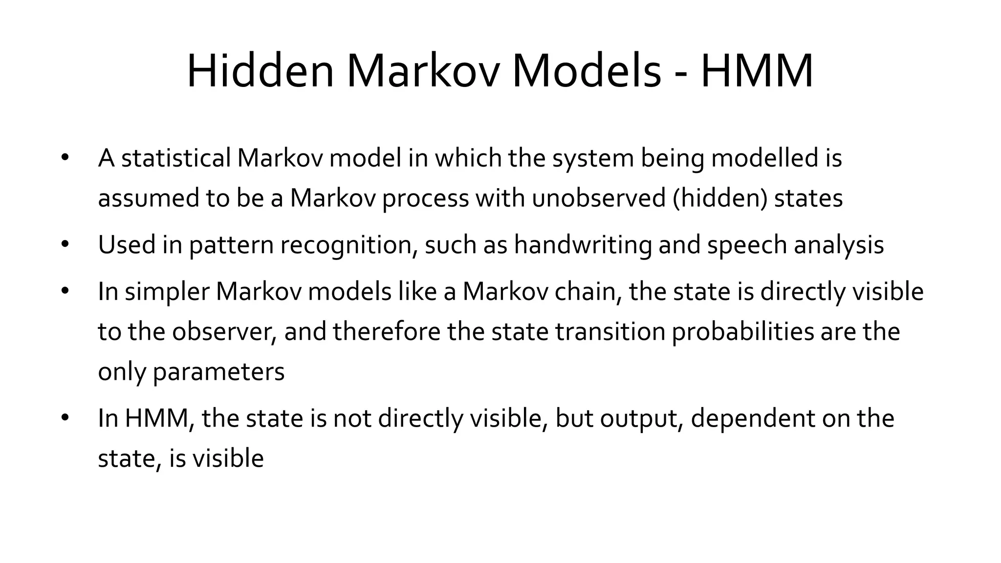 Hidden Markov Models - HMM
• A statistical Markov model in which the system being modelled is
assumed to be a Markov process with unobserved (hidden) states
• Used in pattern recognition, such as handwriting and speech analysis
• In simpler Markov models like a Markov chain, the state is directly visible
to the observer, and therefore the state transition probabilities are the
only parameters
• In HMM, the state is not directly visible, but output, dependent on the
state, is visible
 
