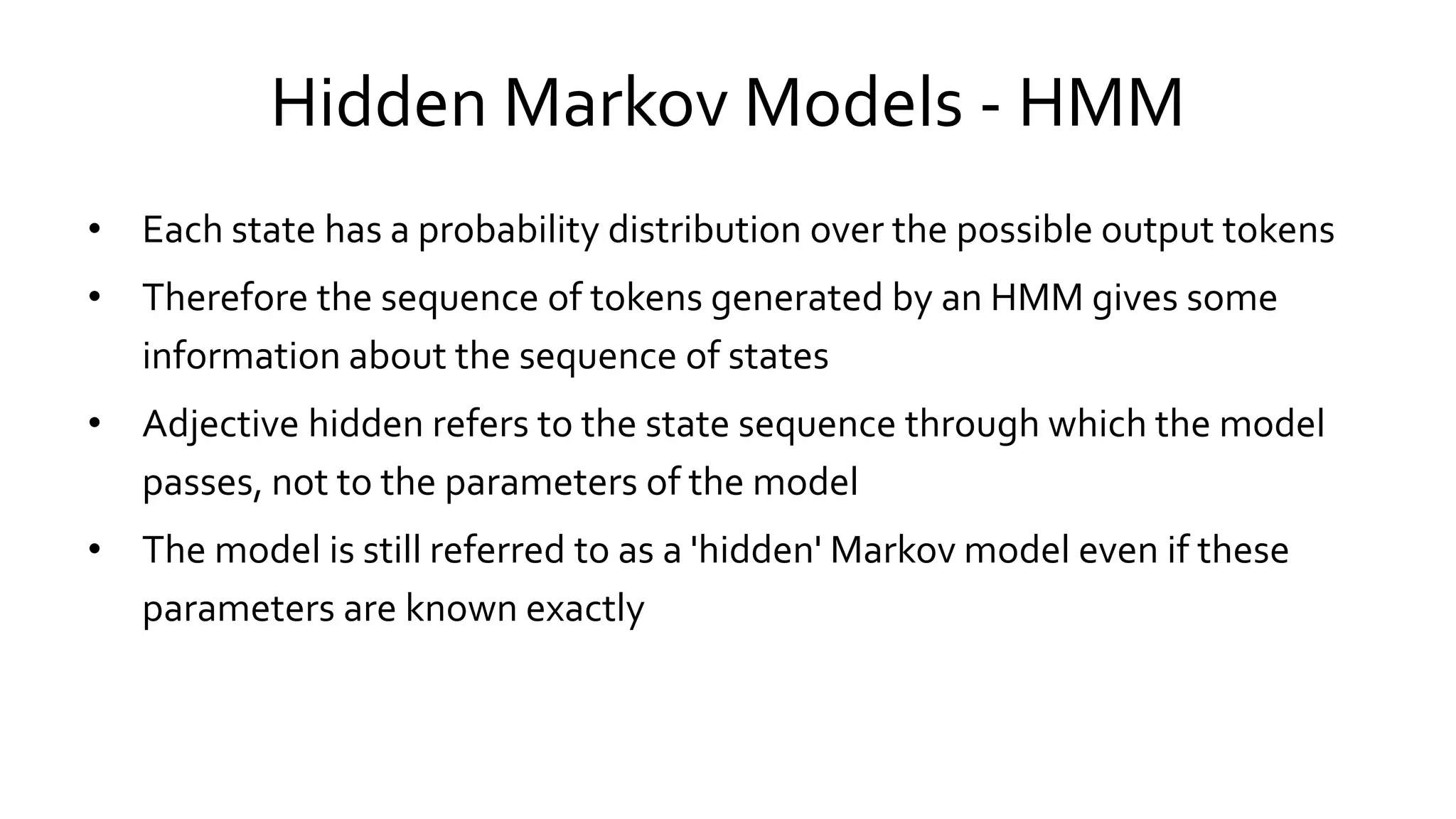 Hidden Markov Models - HMM
• Each state has a probability distribution over the possible output tokens
• Therefore the sequence of tokens generated by an HMM gives some
information about the sequence of states
• Adjective hidden refers to the state sequence through which the model
passes, not to the parameters of the model
• The model is still referred to as a 'hidden' Markov model even if these
parameters are known exactly
 