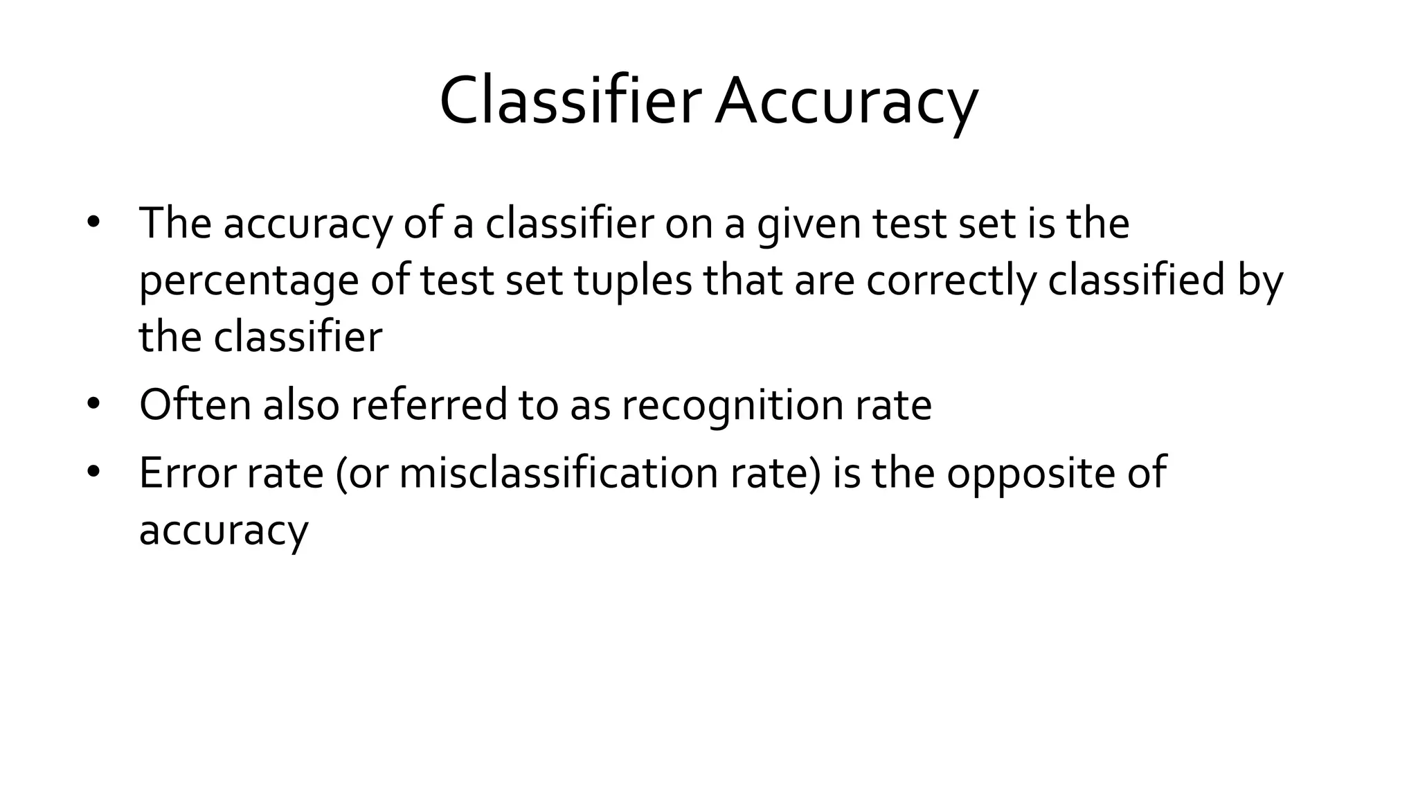 Classifier Accuracy
• The accuracy of a classifier on a given test set is the
percentage of test set tuples that are correctly classified by
the classifier
• Often also referred to as recognition rate
• Error rate (or misclassification rate) is the opposite of
accuracy
 