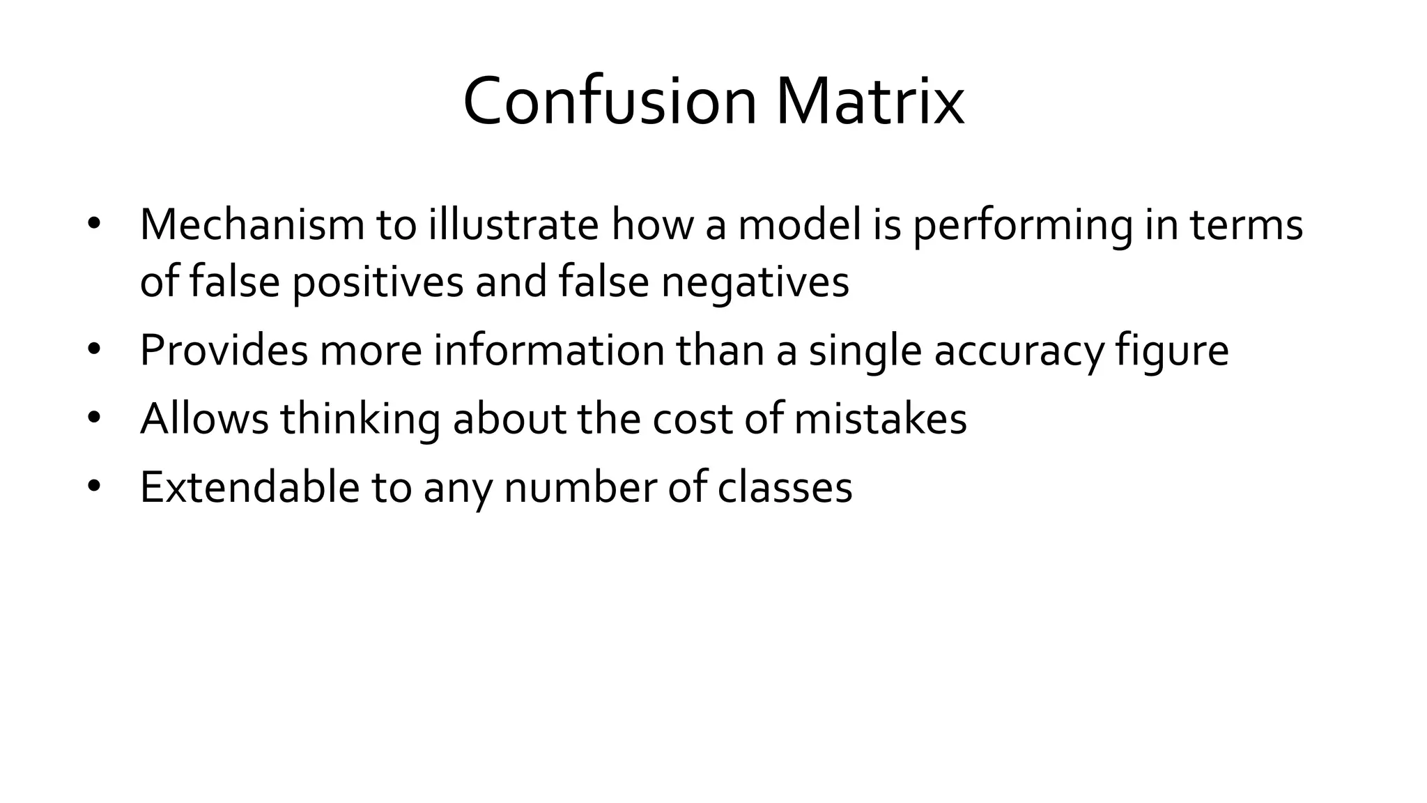 Confusion Matrix
• Mechanism to illustrate how a model is performing in terms
of false positives and false negatives
• Provides more information than a single accuracy figure
• Allows thinking about the cost of mistakes
• Extendable to any number of classes
 