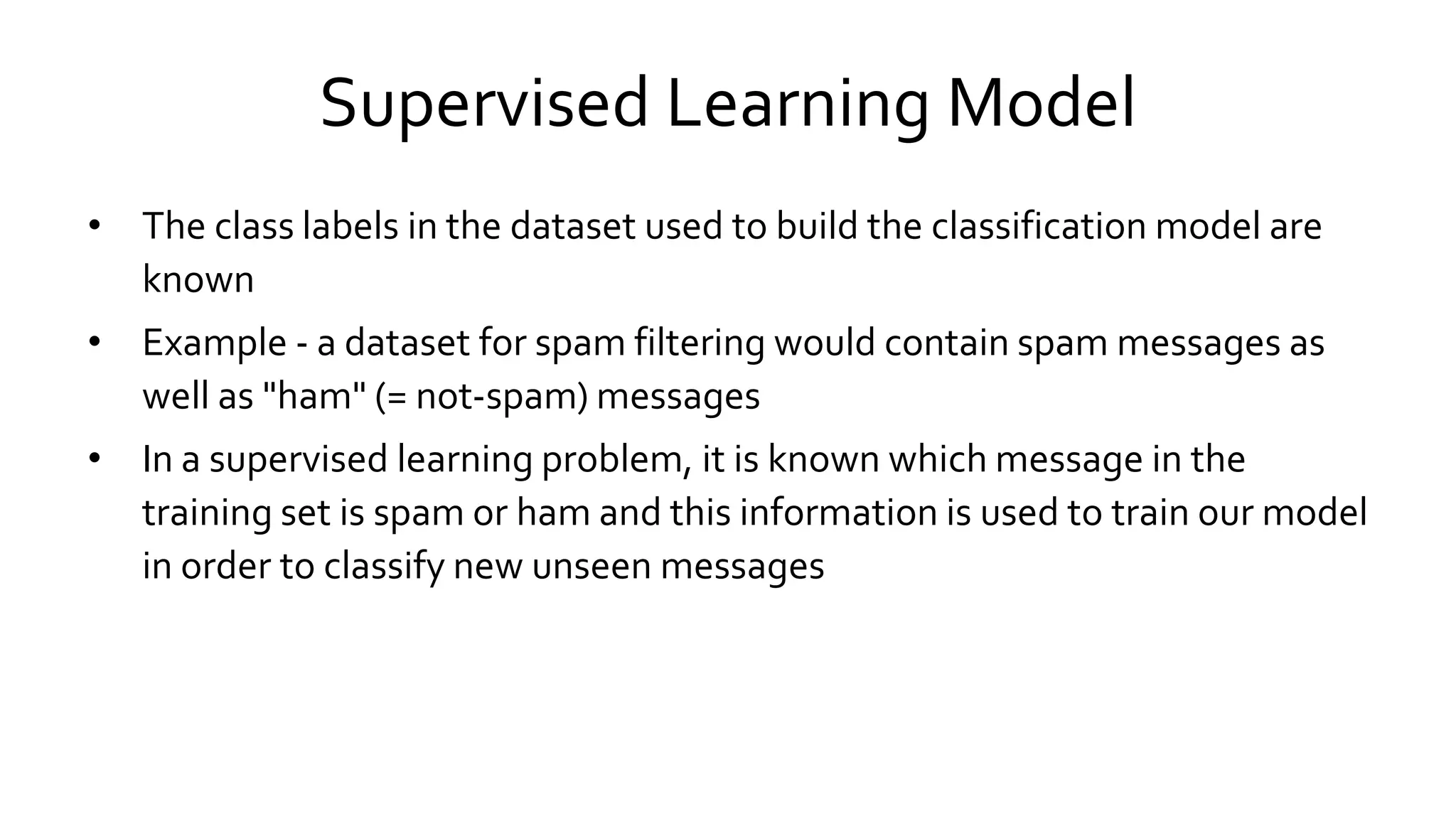 Supervised Learning Model
• The class labels in the dataset used to build the classification model are
known
• Example - a dataset for spam filtering would contain spam messages as
well as "ham" (= not-spam) messages
• In a supervised learning problem, it is known which message in the
training set is spam or ham and this information is used to train our model
in order to classify new unseen messages
 