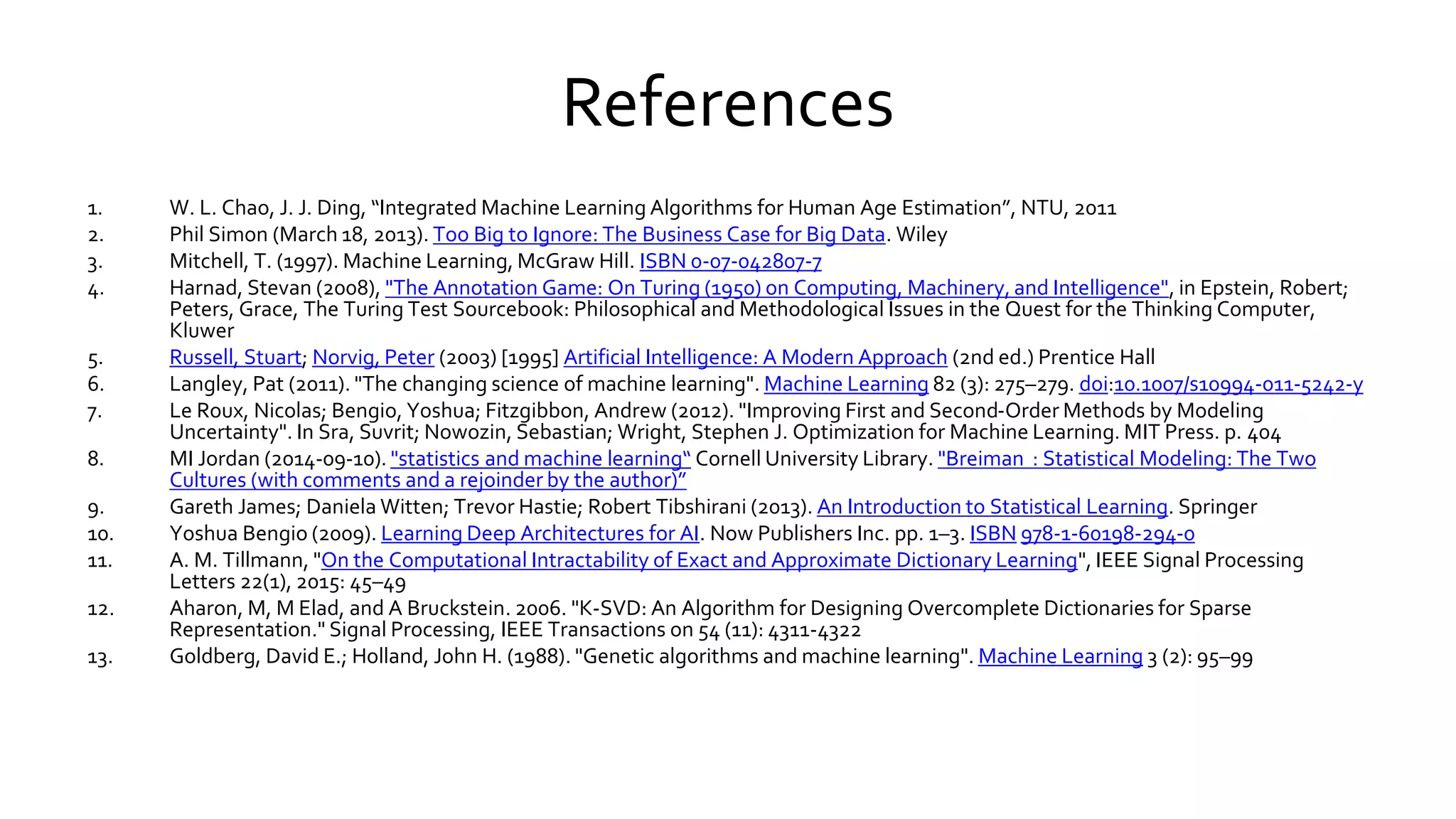 References
1. W. L. Chao, J. J. Ding, “Integrated Machine Learning Algorithms for Human Age Estimation”, NTU, 2011
2. Phil Simon (March 18, 2013). Too Big to Ignore: The Business Case for Big Data. Wiley
3. Mitchell, T. (1997). Machine Learning, McGraw Hill. ISBN 0-07-042807-7
4. Harnad, Stevan (2008), "The Annotation Game: On Turing (1950) on Computing, Machinery, and Intelligence", in Epstein, Robert;
Peters, Grace, The Turing Test Sourcebook: Philosophical and Methodological Issues in the Quest for the Thinking Computer,
Kluwer
5. Russell, Stuart; Norvig, Peter (2003) [1995] Artificial Intelligence: A Modern Approach (2nd ed.) Prentice Hall
6. Langley, Pat (2011). "The changing science of machine learning". Machine Learning 82 (3): 275–279. doi:10.1007/s10994-011-5242-y
7. Le Roux, Nicolas; Bengio, Yoshua; Fitzgibbon, Andrew (2012). "Improving First and Second-Order Methods by Modeling
Uncertainty". In Sra, Suvrit; Nowozin, Sebastian; Wright, Stephen J. Optimization for Machine Learning. MIT Press. p. 404
8. MI Jordan (2014-09-10). "statistics and machine learning“ Cornell University Library. "Breiman : Statistical Modeling: The Two
Cultures (with comments and a rejoinder by the author)”
9. Gareth James; Daniela Witten; Trevor Hastie; Robert Tibshirani (2013). An Introduction to Statistical Learning. Springer
10. Yoshua Bengio (2009). Learning Deep Architectures for AI. Now Publishers Inc. pp. 1–3. ISBN 978-1-60198-294-0
11. A. M. Tillmann, "On the Computational Intractability of Exact and Approximate Dictionary Learning", IEEE Signal Processing
Letters 22(1), 2015: 45–49
12. Aharon, M, M Elad, and A Bruckstein. 2006. "K-SVD: An Algorithm for Designing Overcomplete Dictionaries for Sparse
Representation." Signal Processing, IEEE Transactions on 54 (11): 4311-4322
13. Goldberg, David E.; Holland, John H. (1988). "Genetic algorithms and machine learning". Machine Learning 3 (2): 95–99
 