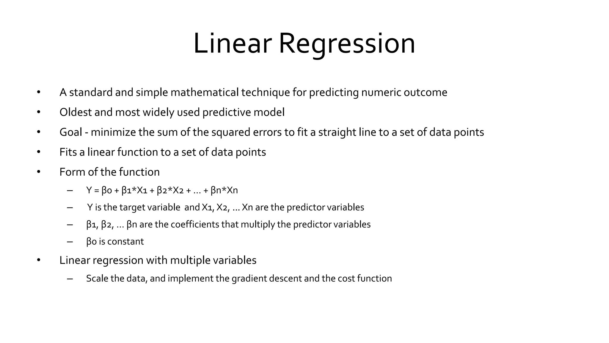 Linear Regression
• A standard and simple mathematical technique for predicting numeric outcome
• Oldest and most widely used predictive model
• Goal - minimize the sum of the squared errors to fit a straight line to a set of data points
• Fits a linear function to a set of data points
• Form of the function
– Y = β0 + β1*X1 + β2*X2 + … + βn*Xn
– Y is the target variable and X1, X2, ... Xn are the predictor variables
– β1, β2, … βn are the coefficients that multiply the predictor variables
– β0 is constant
• Linear regression with multiple variables
– Scale the data, and implement the gradient descent and the cost function
 