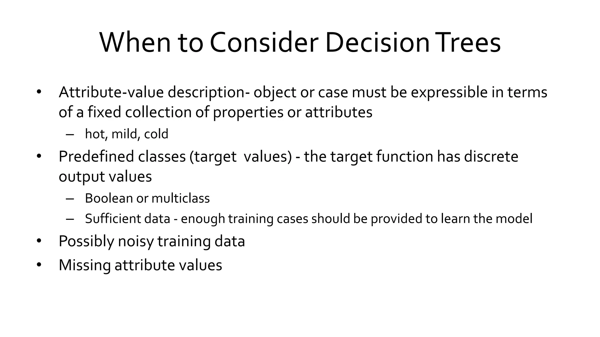 When to Consider DecisionTrees
• Attribute-value description- object or case must be expressible in terms
of a fixed collection of properties or attributes
– hot, mild, cold
• Predefined classes (target values) - the target function has discrete
output values
– Boolean or multiclass
– Sufficient data - enough training cases should be provided to learn the model
• Possibly noisy training data
• Missing attribute values
 
