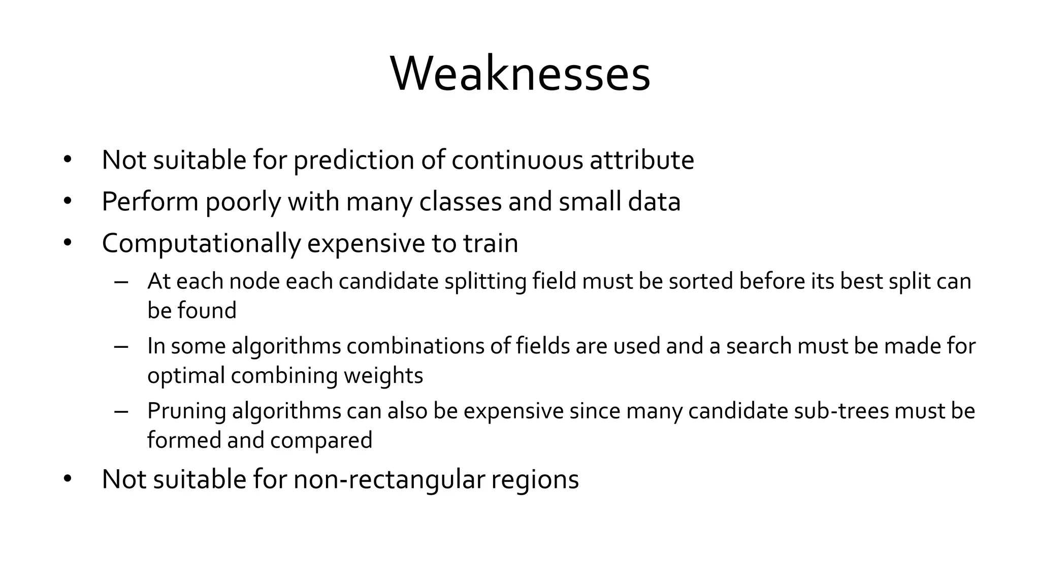Weaknesses
• Not suitable for prediction of continuous attribute
• Perform poorly with many classes and small data
• Computationally expensive to train
– At each node each candidate splitting field must be sorted before its best split can
be found
– In some algorithms combinations of fields are used and a search must be made for
optimal combining weights
– Pruning algorithms can also be expensive since many candidate sub-trees must be
formed and compared
• Not suitable for non-rectangular regions
 