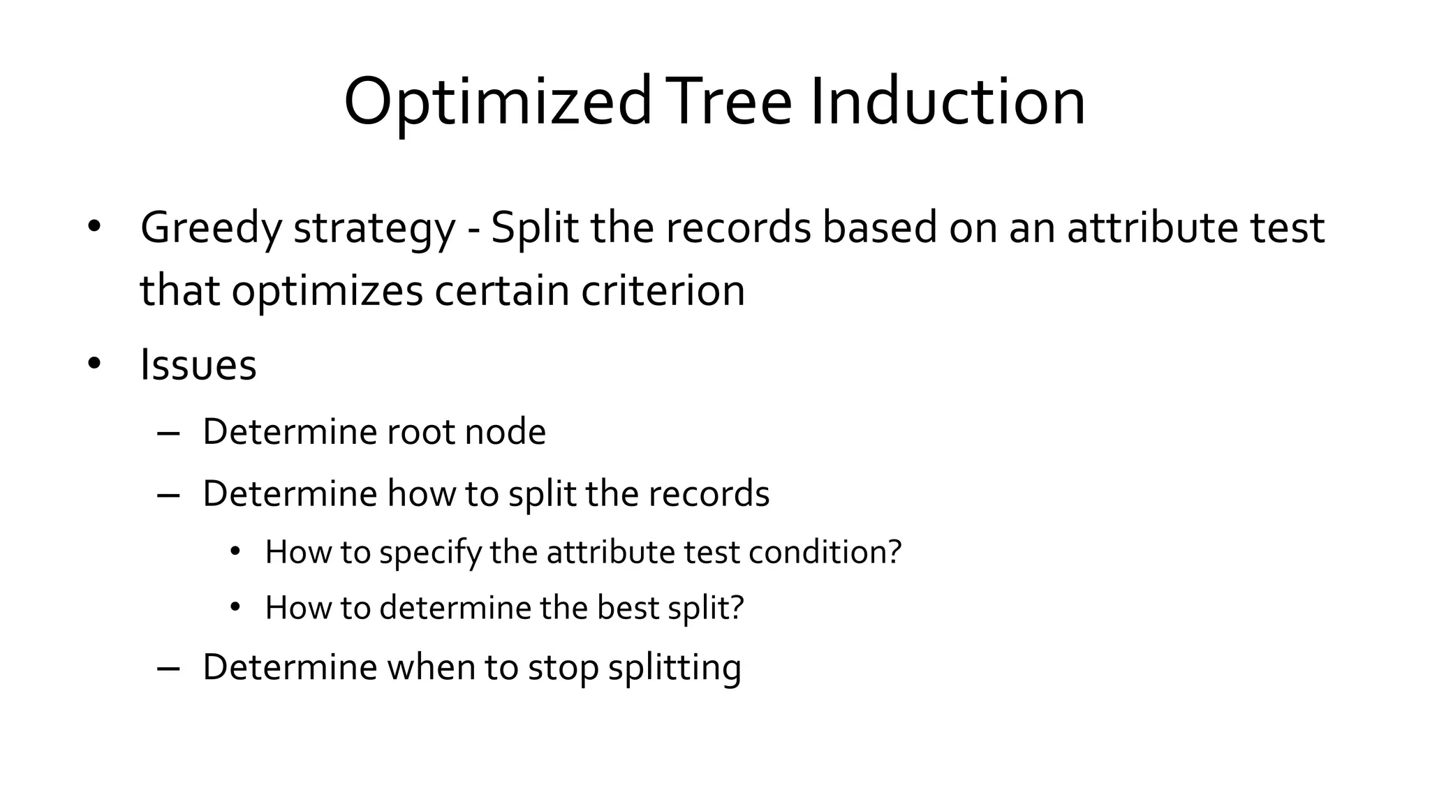 OptimizedTree Induction
• Greedy strategy - Split the records based on an attribute test
that optimizes certain criterion
• Issues
– Determine root node
– Determine how to split the records
• How to specify the attribute test condition?
• How to determine the best split?
– Determine when to stop splitting
 