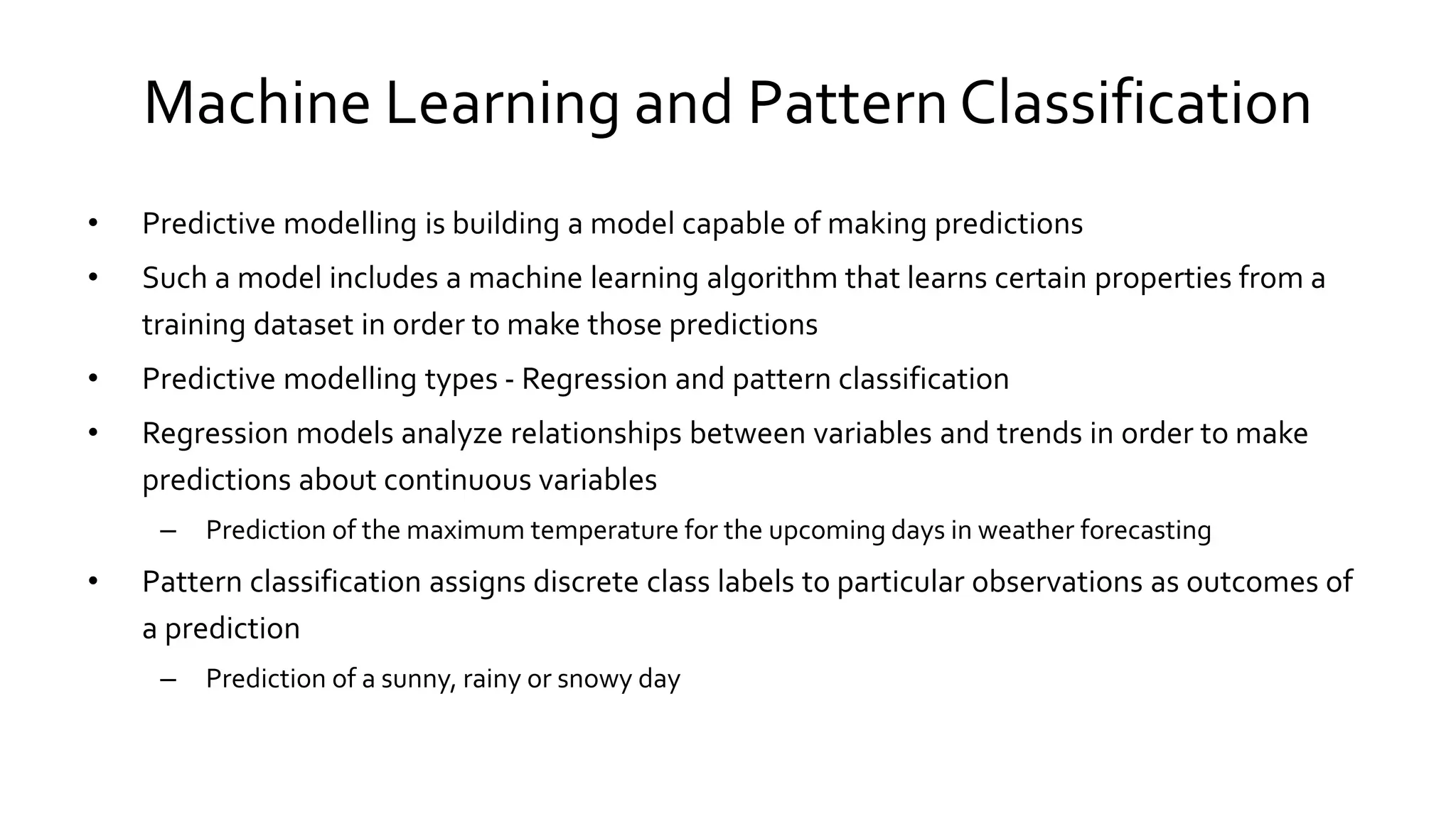 Machine Learning and Pattern Classification
• Predictive modelling is building a model capable of making predictions
• Such a model includes a machine learning algorithm that learns certain properties from a
training dataset in order to make those predictions
• Predictive modelling types - Regression and pattern classification
• Regression models analyze relationships between variables and trends in order to make
predictions about continuous variables
– Prediction of the maximum temperature for the upcoming days in weather forecasting
• Pattern classification assigns discrete class labels to particular observations as outcomes of
a prediction
– Prediction of a sunny, rainy or snowy day
 
