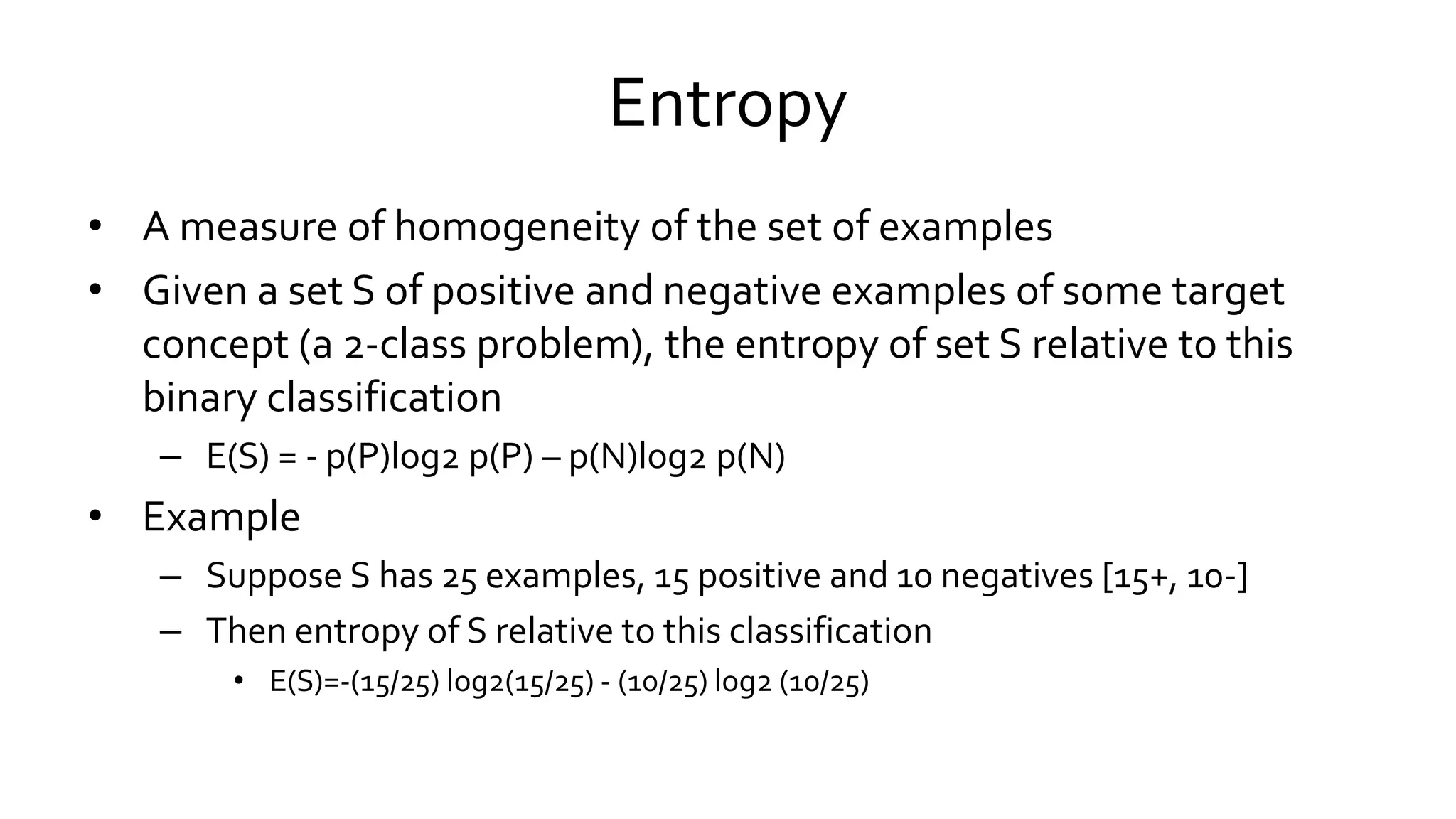 Entropy
• A measure of homogeneity of the set of examples
• Given a set S of positive and negative examples of some target
concept (a 2-class problem), the entropy of set S relative to this
binary classification
– E(S) = - p(P)log2 p(P) – p(N)log2 p(N)
• Example
– Suppose S has 25 examples, 15 positive and 10 negatives [15+, 10-]
– Then entropy of S relative to this classification
• E(S)=-(15/25) log2(15/25) - (10/25) log2 (10/25)
 