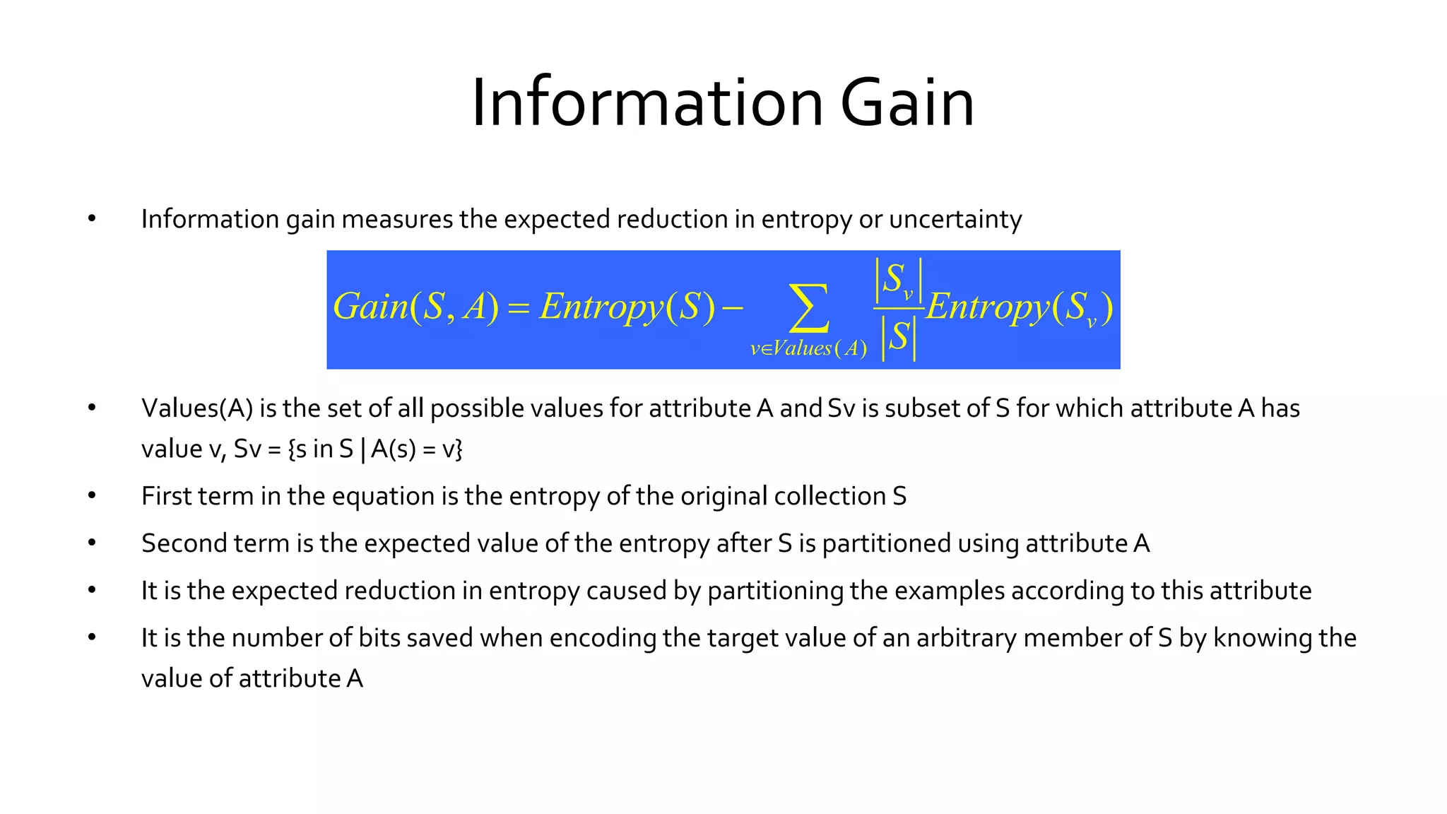 Information Gain
• Information gain measures the expected reduction in entropy or uncertainty
• Values(A) is the set of all possible values for attributeA andSv is subset of S for which attributeA has
value v, Sv = {s in S |A(s) = v}
• First term in the equation is the entropy of the original collection S
• Second term is the expected value of the entropy after S is partitioned using attributeA
• It is the expected reduction in entropy caused by partitioning the examples according to this attribute
• It is the number of bits saved when encoding the target value of an arbitrary member of S by knowing the
value of attributeA
( )
( , ) ( ) ( )v
v
v Values A
S
Gain S A Entropy S Entropy S
S
  
 